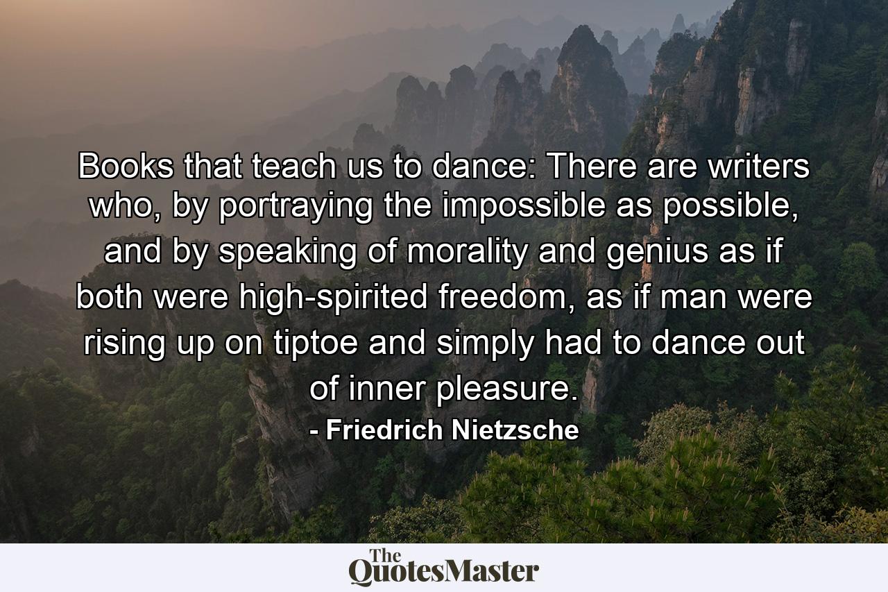 Books that teach us to dance: There are writers who, by portraying the impossible as possible, and by speaking of morality and genius as if both were high-spirited freedom, as if man were rising up on tiptoe and simply had to dance out of inner pleasure. - Quote by Friedrich Nietzsche