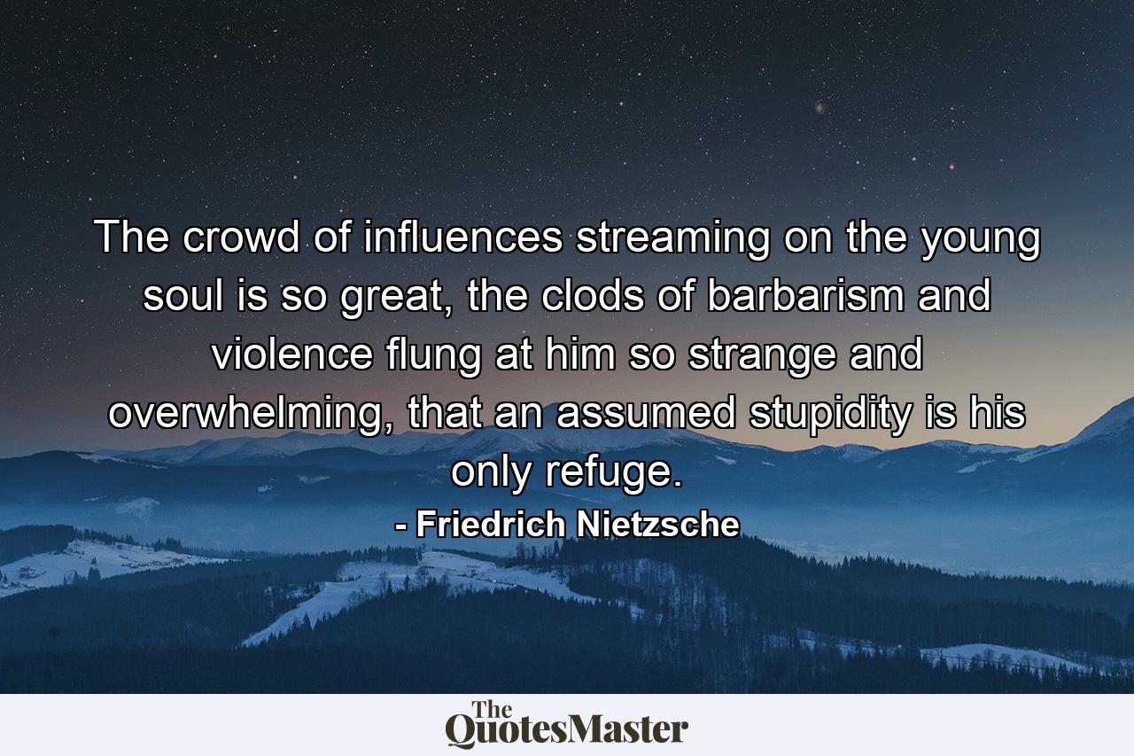 The crowd of influences streaming on the young soul is so great, the clods of barbarism and violence flung at him so strange and overwhelming, that an assumed stupidity is his only refuge. - Quote by Friedrich Nietzsche