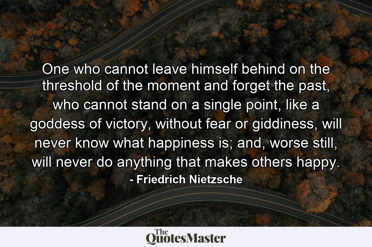 One who cannot leave himself behind on the threshold of the moment and forget the past, who cannot stand on a single point, like a goddess of victory, without fear or giddiness, will never know what happiness is; and, worse still, will never do anything that makes others happy. - Quote by Friedrich Nietzsche