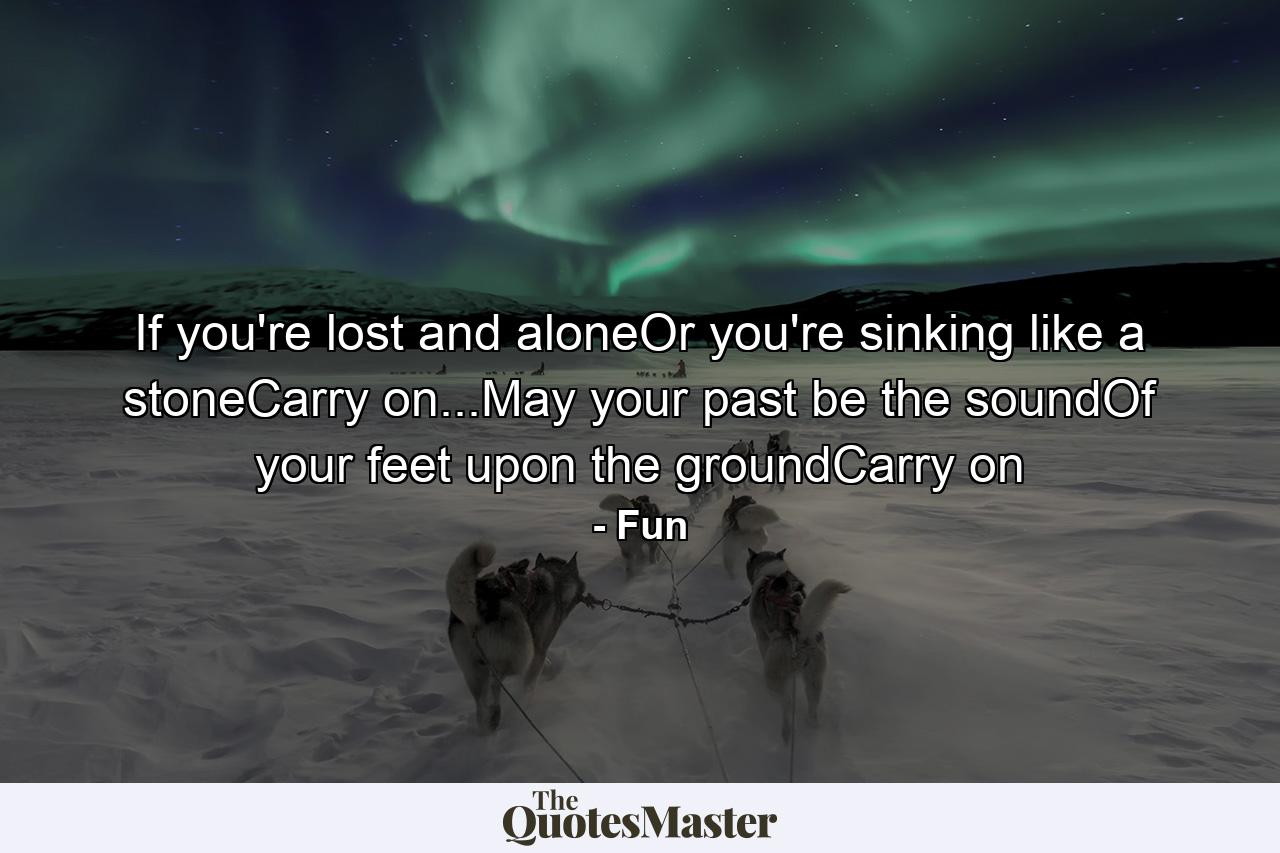 If you're lost and aloneOr you're sinking like a stoneCarry on...May your past be the soundOf your feet upon the groundCarry on - Quote by Fun