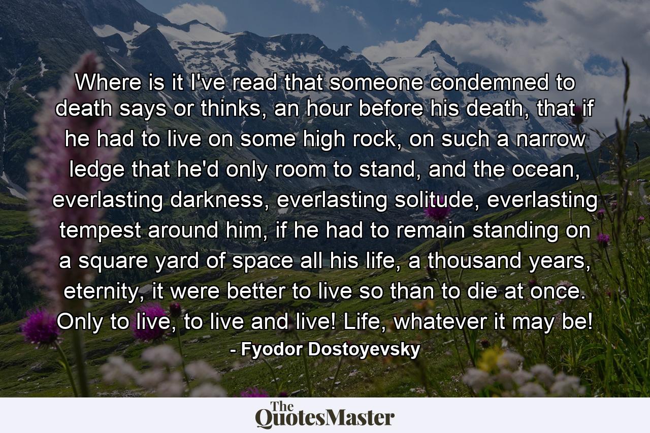 Where is it I've read that someone condemned to death says or thinks, an hour before his death, that if he had to live on some high rock, on such a narrow ledge that he'd only room to stand, and the ocean, everlasting darkness, everlasting solitude, everlasting tempest around him, if he had to remain standing on a square yard of space all his life, a thousand years, eternity, it were better to live so than to die at once. Only to live, to live and live! Life, whatever it may be! - Quote by Fyodor Dostoyevsky