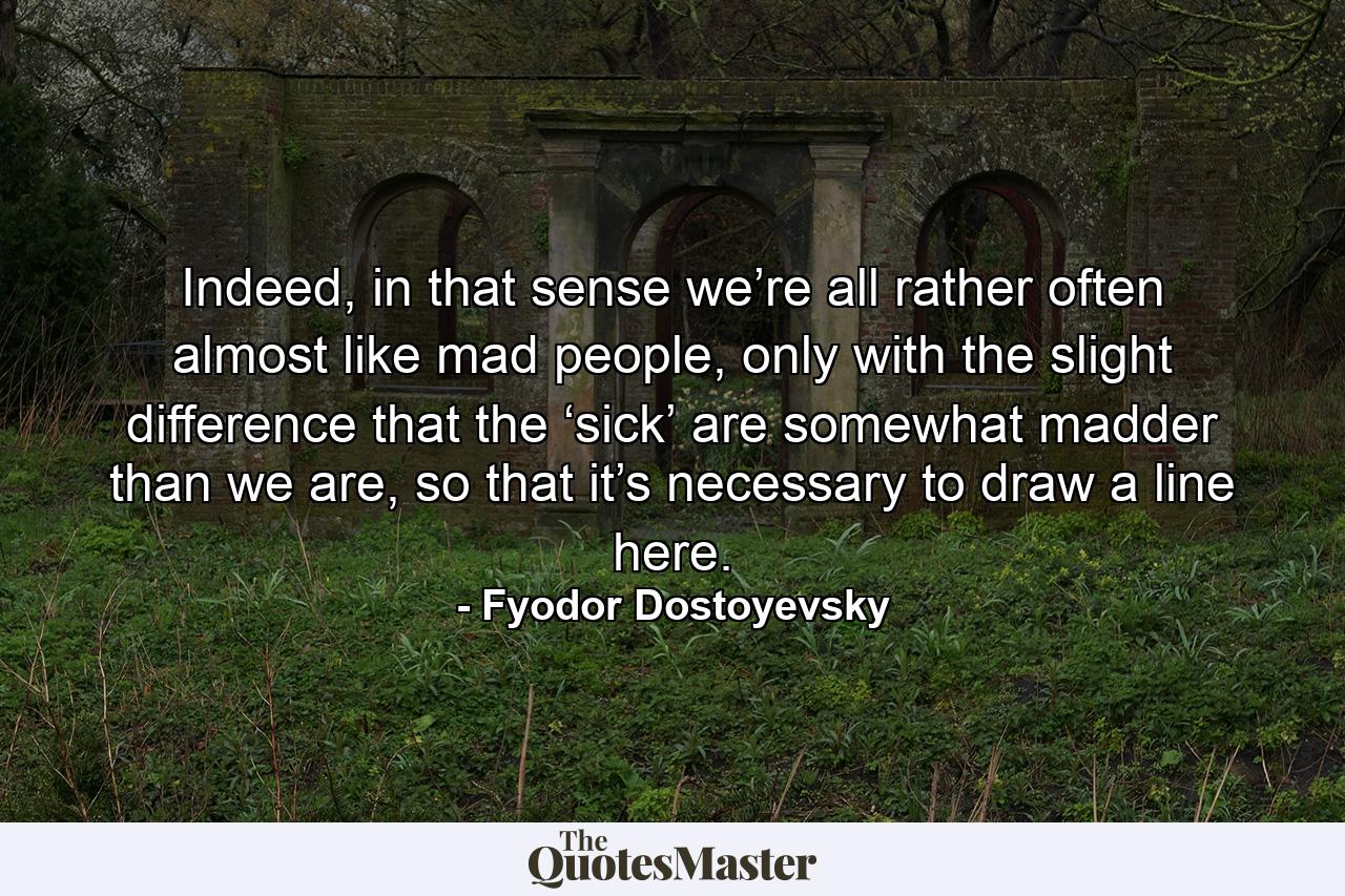 Indeed, in that sense we’re all rather often almost like mad people, only with the slight difference that the ‘sick’ are somewhat madder than we are, so that it’s necessary to draw a line here. - Quote by Fyodor Dostoyevsky