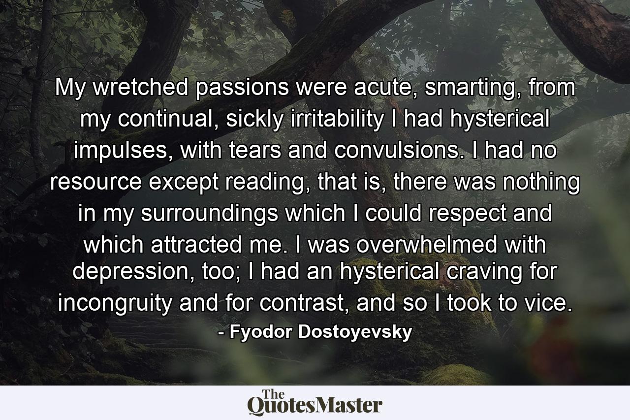 My wretched passions were acute, smarting, from my continual, sickly irritability I had hysterical impulses, with tears and convulsions. I had no resource except reading, that is, there was nothing in my surroundings which I could respect and which attracted me. I was overwhelmed with depression, too; I had an hysterical craving for incongruity and for contrast, and so I took to vice. - Quote by Fyodor Dostoyevsky