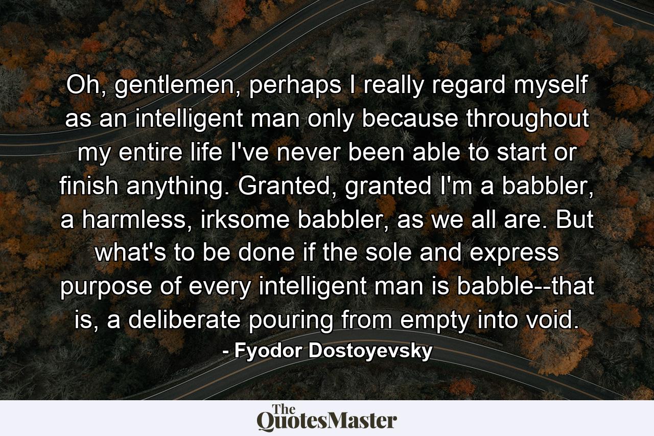 Oh, gentlemen, perhaps I really regard myself as an intelligent man only because throughout my entire life I've never been able to start or finish anything. Granted, granted I'm a babbler, a harmless, irksome babbler, as we all are. But what's to be done if the sole and express purpose of every intelligent man is babble--that is, a deliberate pouring from empty into void. - Quote by Fyodor Dostoyevsky