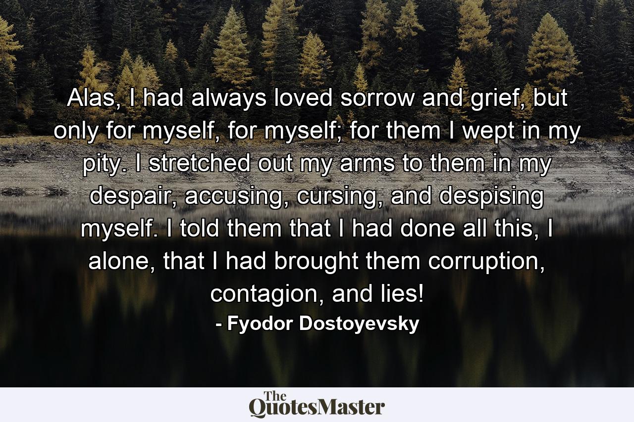 Alas, I had always loved sorrow and grief, but only for myself, for myself; for them I wept in my pity. I stretched out my arms to them in my despair, accusing, cursing, and despising myself. I told them that I had done all this, I alone, that I had brought them corruption, contagion, and lies! - Quote by Fyodor Dostoyevsky