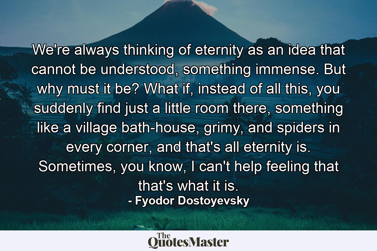 We're always thinking of eternity as an idea that cannot be understood, something immense. But why must it be? What if, instead of all this, you suddenly find just a little room there, something like a village bath-house, grimy, and spiders in every corner, and that's all eternity is. Sometimes, you know, I can't help feeling that that's what it is. - Quote by Fyodor Dostoyevsky