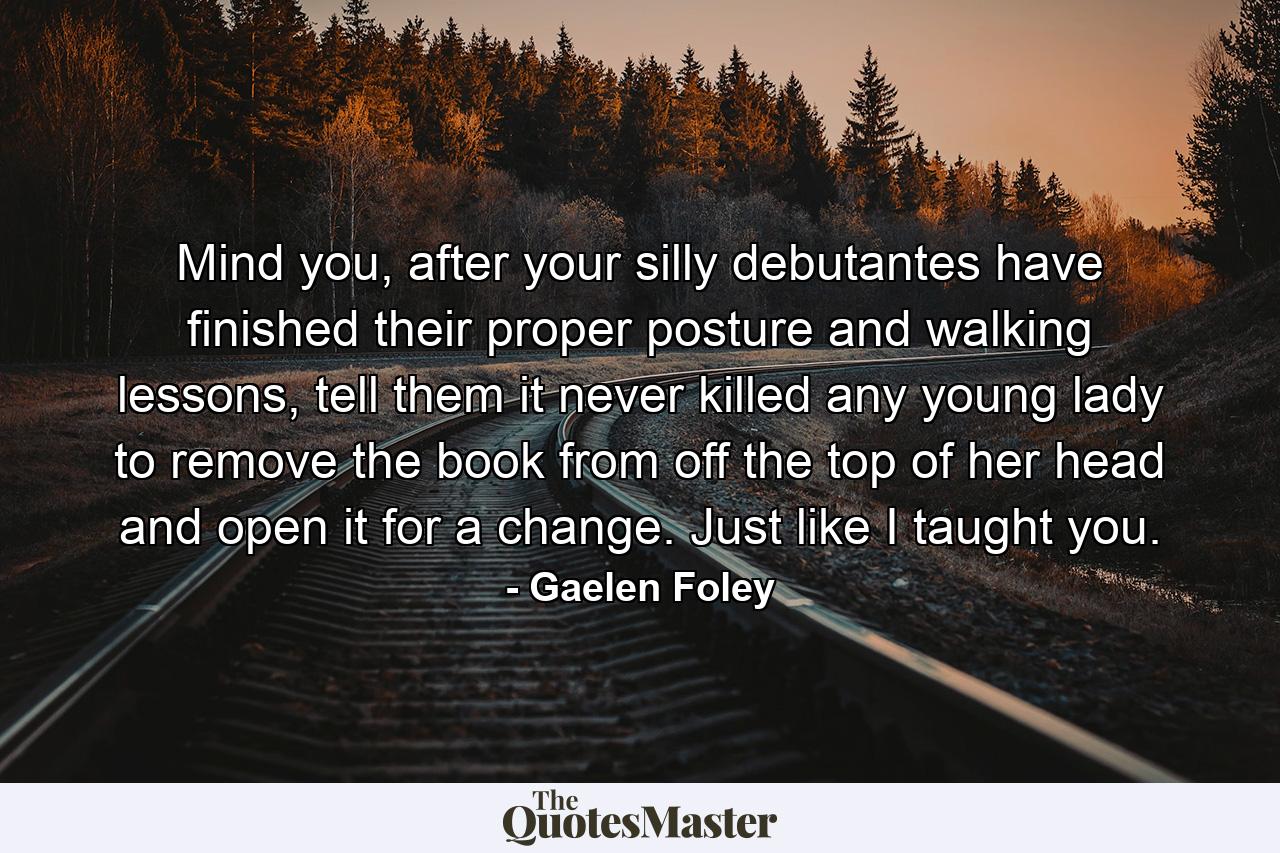 Mind you, after your silly debutantes have finished their proper posture and walking lessons, tell them it never killed any young lady to remove the book from off the top of her head and open it for a change. Just like I taught you. - Quote by Gaelen Foley