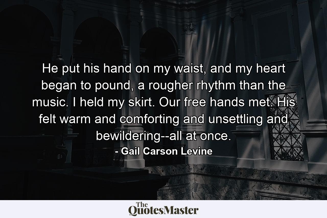 He put his hand on my waist, and my heart began to pound, a rougher rhythm than the music. I held my skirt. Our free hands met. His felt warm and comforting and unsettling and bewildering--all at once. - Quote by Gail Carson Levine