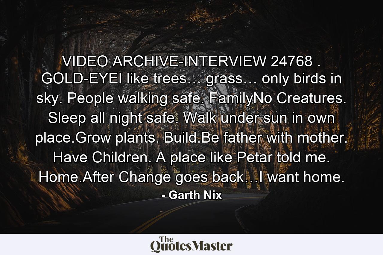 VIDEO ARCHIVE-INTERVIEW 24768 . GOLD-EYEI like trees… grass… only birds in sky. People walking safe. FamilyNo Creatures. Sleep all night safe. Walk under sun in own place.Grow plants. Build.Be father with mother. Have Children. A place like Petar told me. Home.After Change goes back…I want home. - Quote by Garth Nix