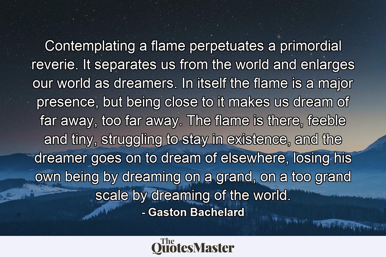 Contemplating a flame perpetuates a primordial reverie. It separates us from the world and enlarges our world as dreamers. In itself the flame is a major presence, but being close to it makes us dream of far away, too far away. The flame is there, feeble and tiny, struggling to stay in existence, and the dreamer goes on to dream of elsewhere, losing his own being by dreaming on a grand, on a too grand scale by dreaming of the world. - Quote by Gaston Bachelard