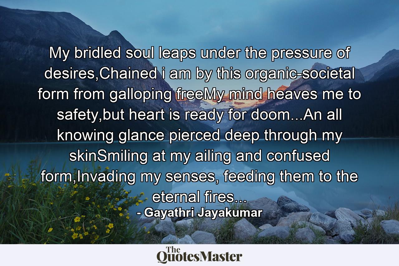 My bridled soul leaps under the pressure of desires,Chained i am by this organic-societal form from galloping freeMy mind heaves me to safety,but heart is ready for doom...An all knowing glance pierced deep through my skinSmiling at my ailing and confused form,Invading my senses, feeding them to the eternal fires... - Quote by Gayathri Jayakumar