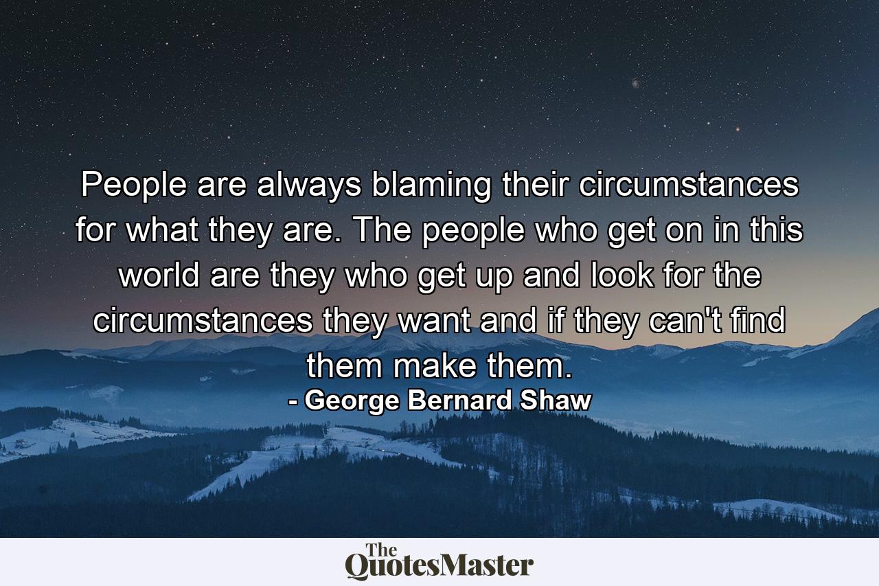 People are always blaming their circumstances for what they are. The people who get on in this world are they who get up and look for the circumstances they want  and  if they can't find them  make them. - Quote by George Bernard Shaw