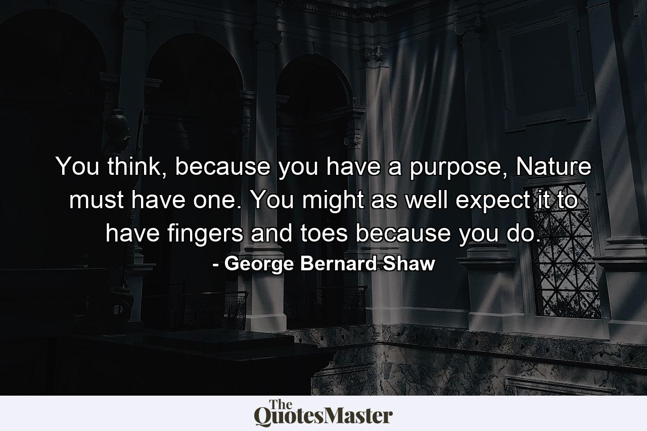 You think, because you have a purpose, Nature must have one. You might as well expect it to have fingers and toes because you do. - Quote by George Bernard Shaw