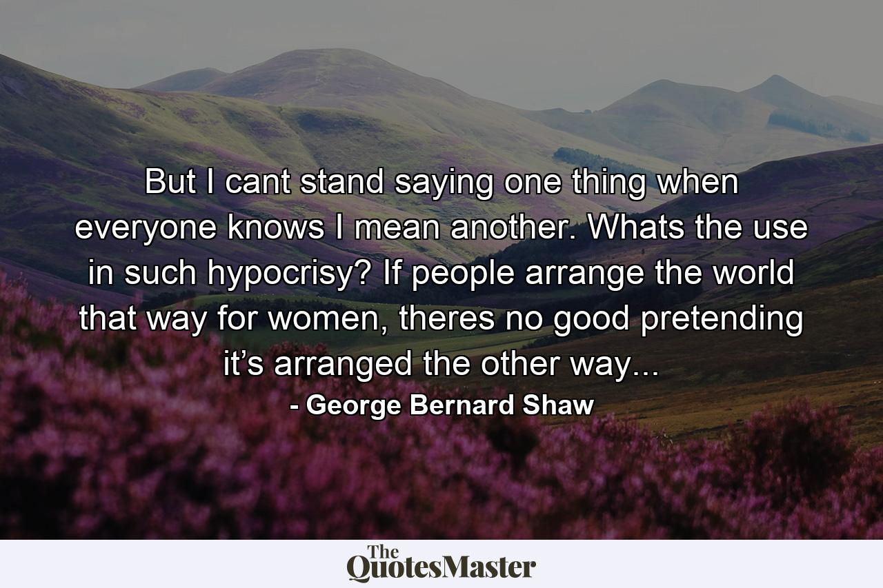 But I cant stand saying one thing when everyone knows I mean another. Whats the use in such hypocrisy? If people arrange the world that way for women, theres no good pretending it’s arranged the other way... - Quote by George Bernard Shaw