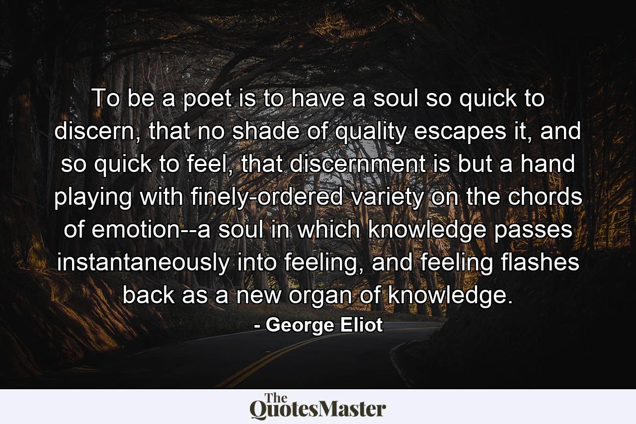 To be a poet is to have a soul so quick to discern, that no shade of quality escapes it, and so quick to feel, that discernment is but a hand playing with finely-ordered variety on the chords of emotion--a soul in which knowledge passes instantaneously into feeling, and feeling flashes back as a new organ of knowledge. - Quote by George Eliot