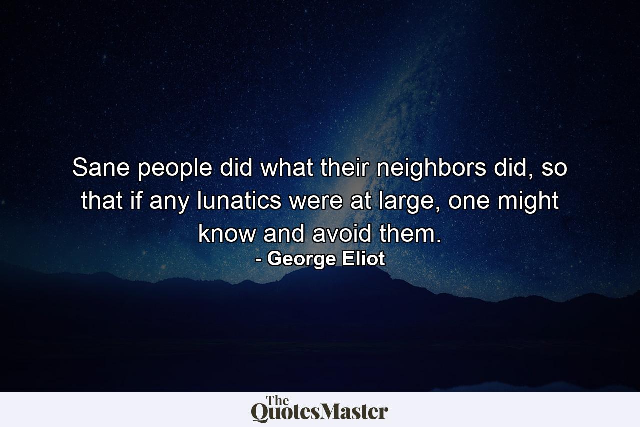 Sane people did what their neighbors did, so that if any lunatics were at large, one might know and avoid them. - Quote by George Eliot