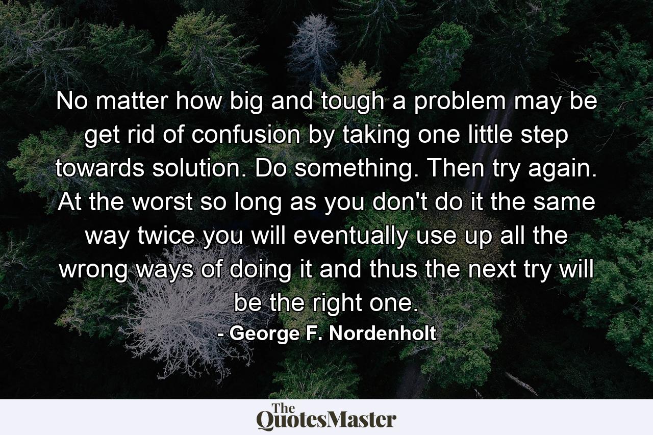 No matter how big and tough a problem may be  get rid of confusion by taking one little step towards solution. Do something. Then try again. At the worst  so long as you don't do it the same way twice  you will eventually use up all the wrong ways of doing it and thus the next try will be the right one. - Quote by George F. Nordenholt