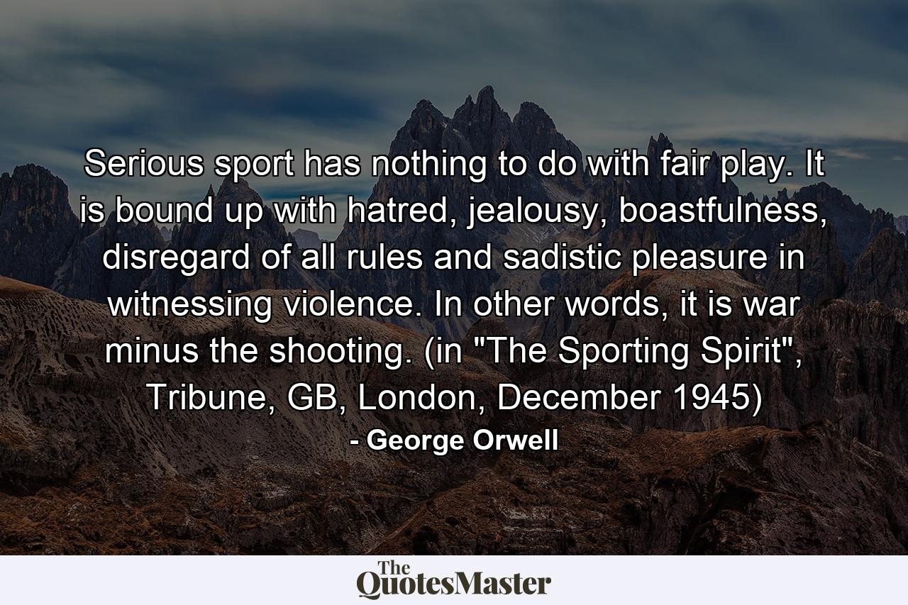 Serious sport has nothing to do with fair play. It is bound up with hatred, jealousy, boastfulness, disregard of all rules and sadistic pleasure in witnessing violence. In other words, it is war minus the shooting. (in 