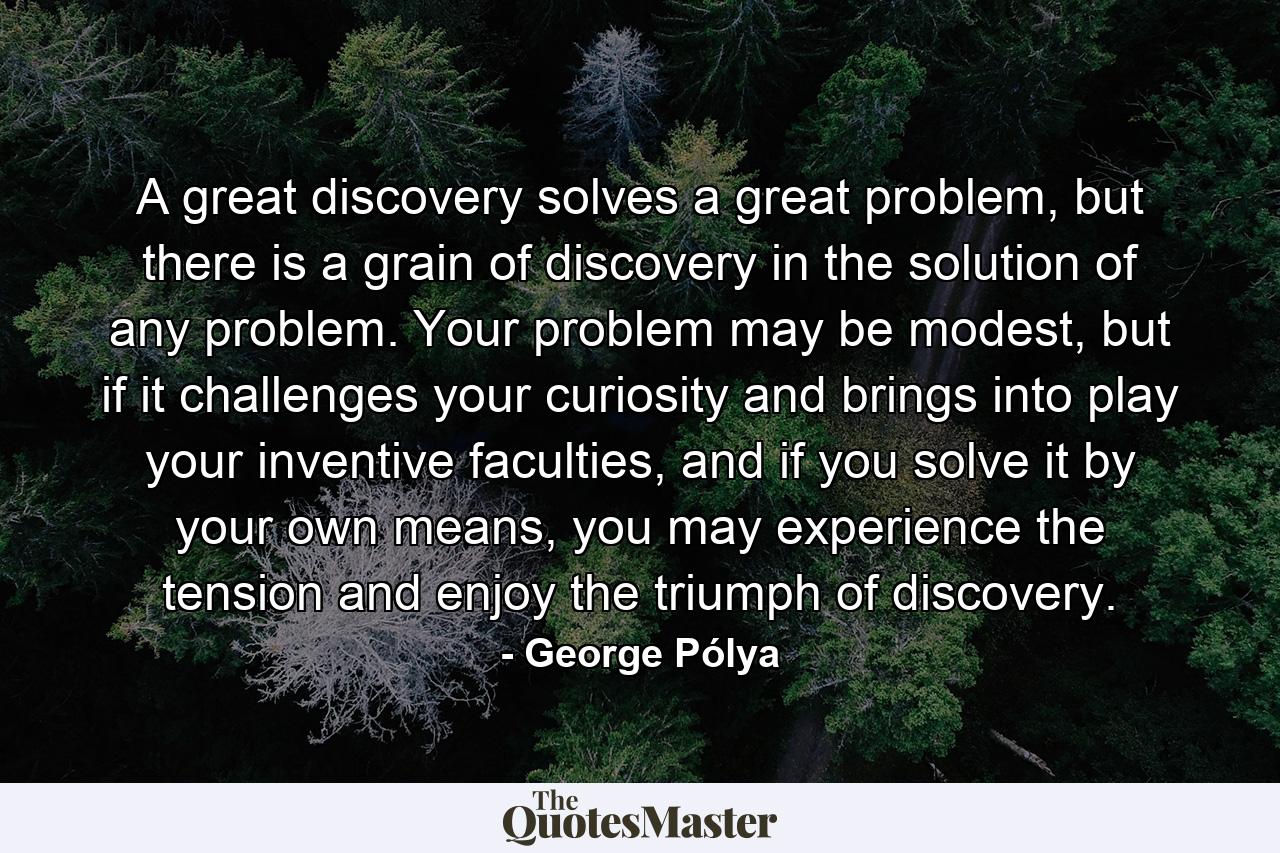 A great discovery solves a great problem, but there is a grain of discovery in the solution of any problem. Your problem may be modest, but if it challenges your curiosity and brings into play your inventive faculties, and if you solve it by your own means, you may experience the tension and enjoy the triumph of discovery. - Quote by George Pólya