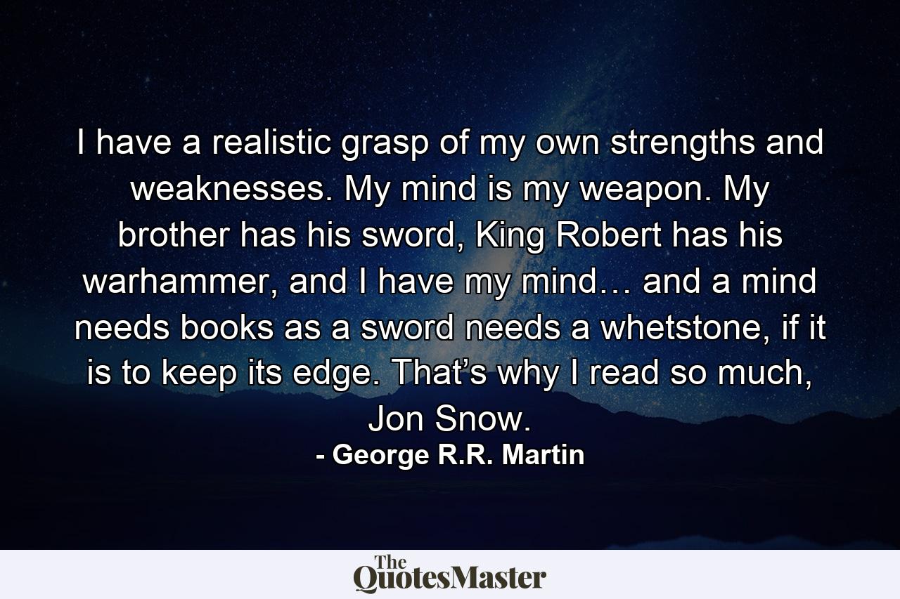 I have a realistic grasp of my own strengths and weaknesses. My mind is my weapon. My brother has his sword, King Robert has his warhammer, and I have my mind… and a mind needs books as a sword needs a whetstone, if it is to keep its edge. That’s why I read so much, Jon Snow. - Quote by George R.R. Martin