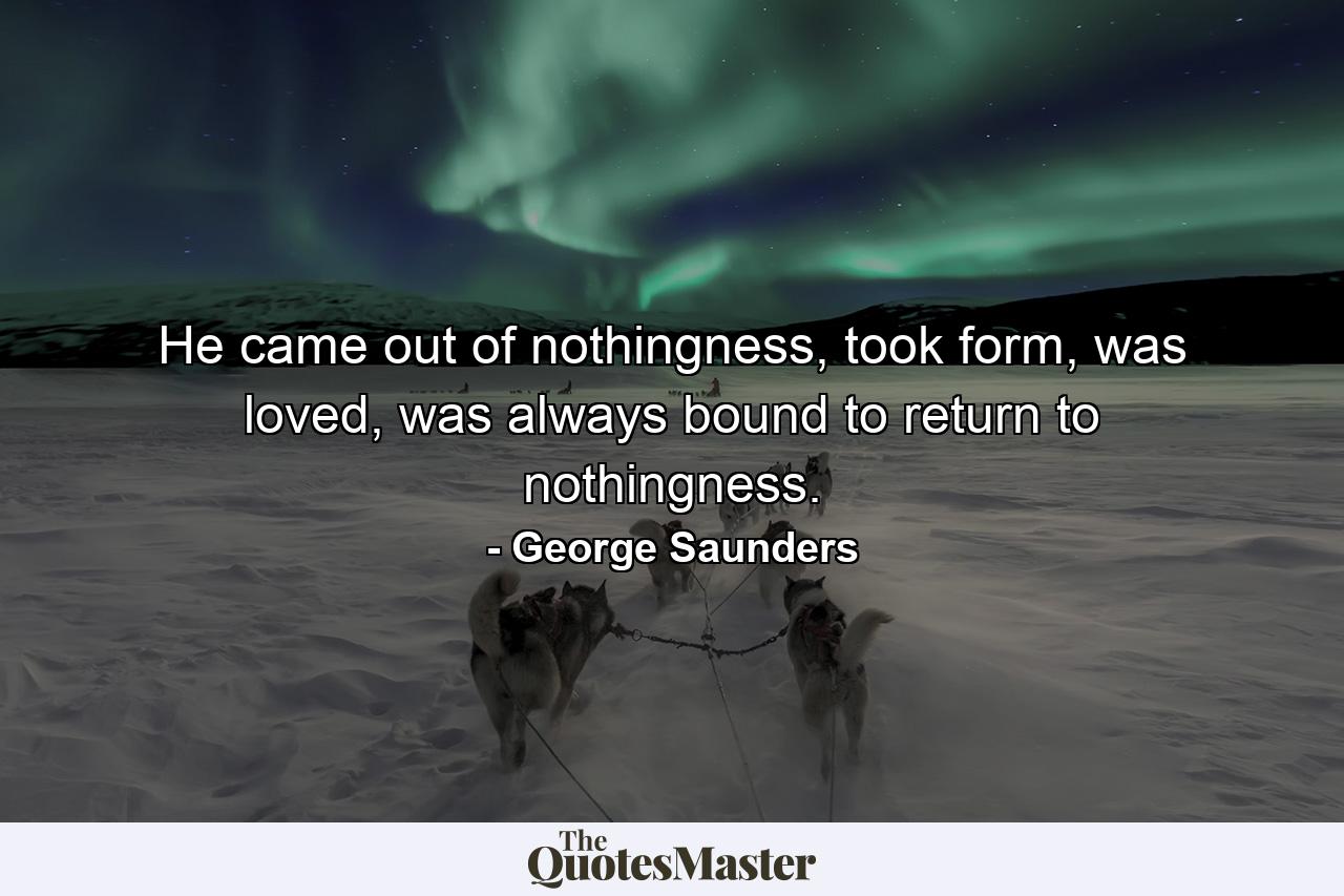 He came out of nothingness, took form, was loved, was always bound to return to nothingness. - Quote by George Saunders