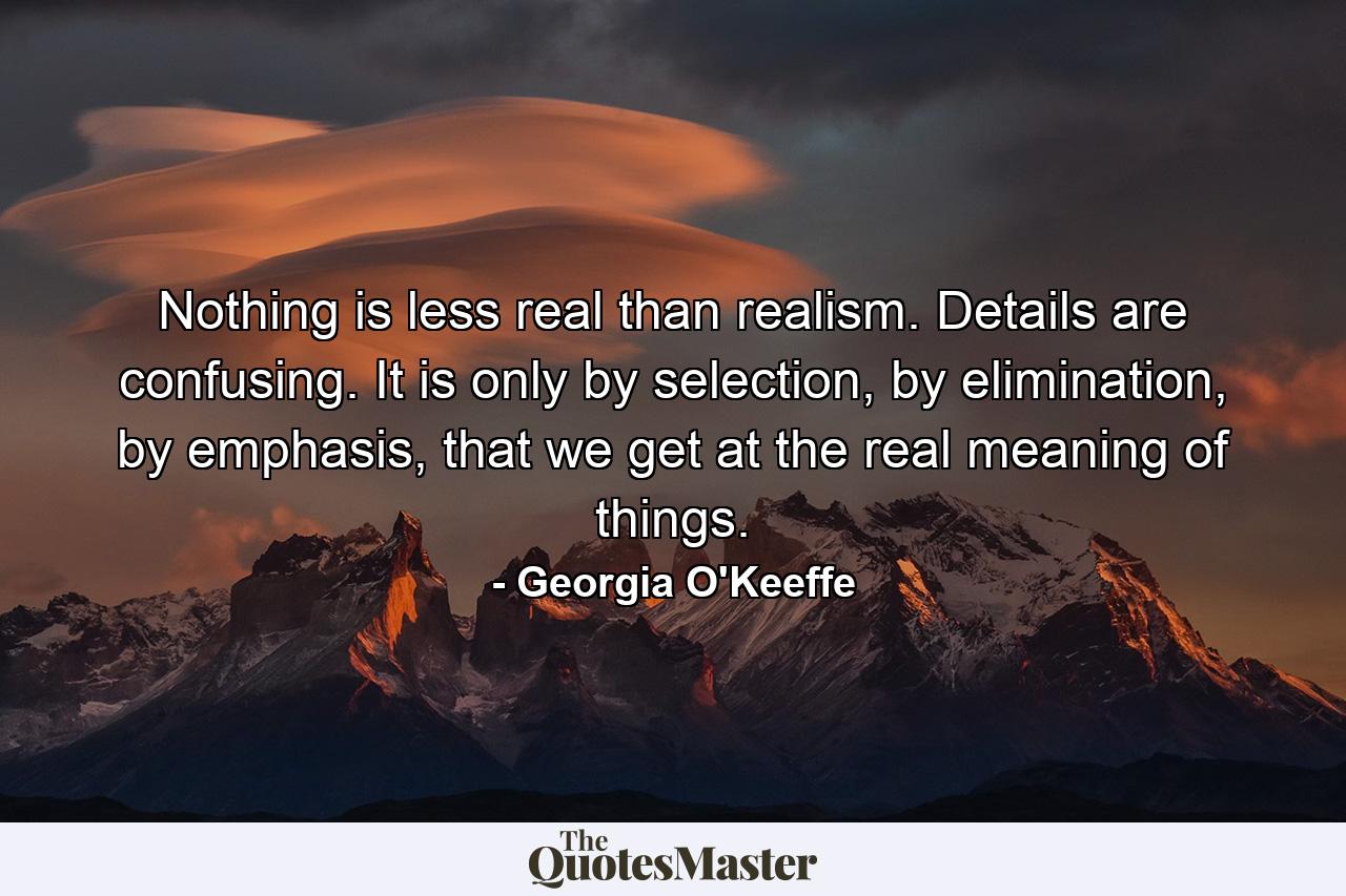 Nothing is less real than realism. Details are confusing. It is only by selection, by elimination, by emphasis, that we get at the real meaning of things. - Quote by Georgia O'Keeffe