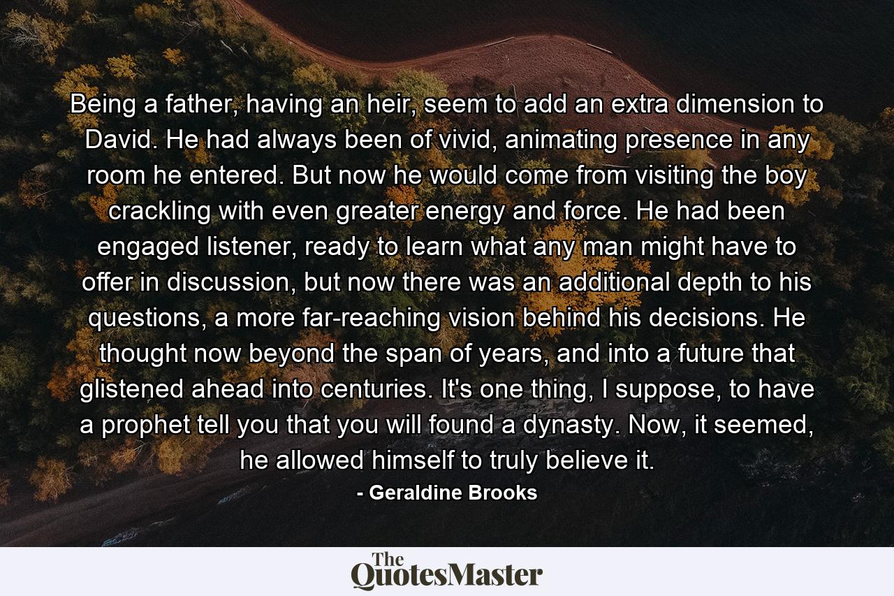 Being a father, having an heir, seem to add an extra dimension to David. He had always been of vivid, animating presence in any room he entered. But now he would come from visiting the boy crackling with even greater energy and force. He had been engaged listener, ready to learn what any man might have to offer in discussion, but now there was an additional depth to his questions, a more far-reaching vision behind his decisions. He thought now beyond the span of years, and into a future that glistened ahead into centuries. It's one thing, I suppose, to have a prophet tell you that you will found a dynasty. Now, it seemed, he allowed himself to truly believe it. - Quote by Geraldine Brooks