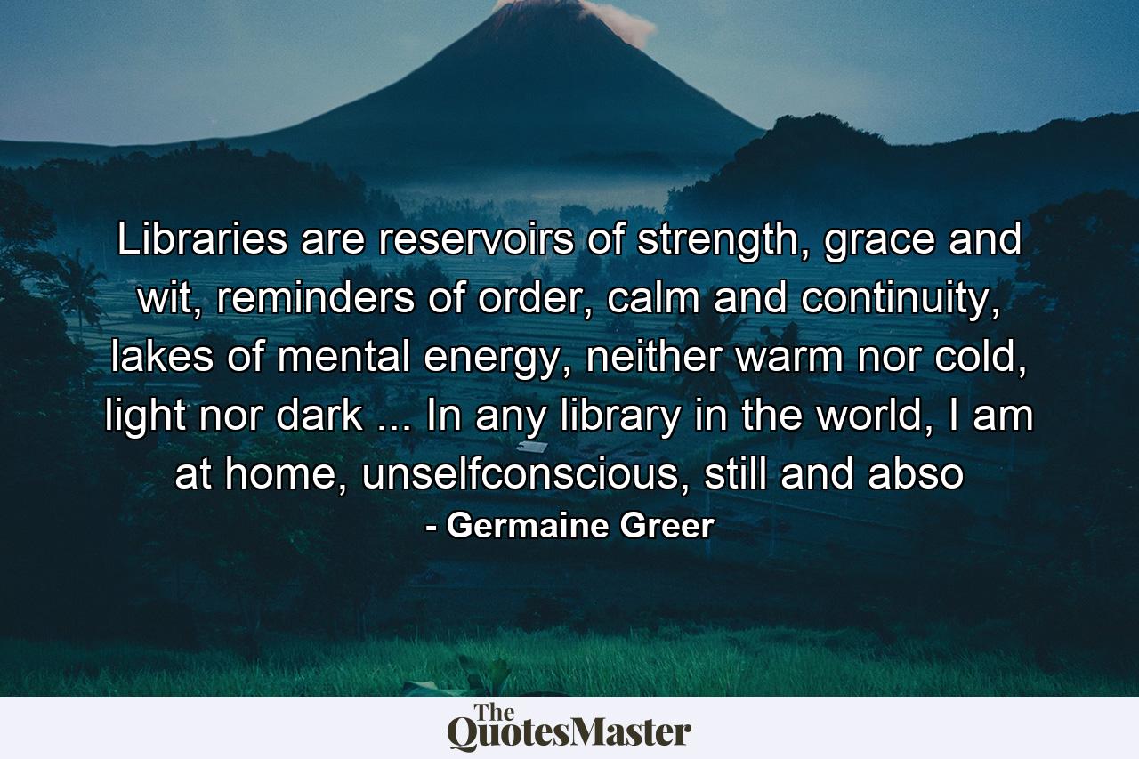 Libraries are reservoirs of strength, grace and wit, reminders of order, calm and continuity, lakes of mental energy, neither warm nor cold, light nor dark ... In any library in the world, I am at home, unselfconscious, still and abso - Quote by Germaine Greer