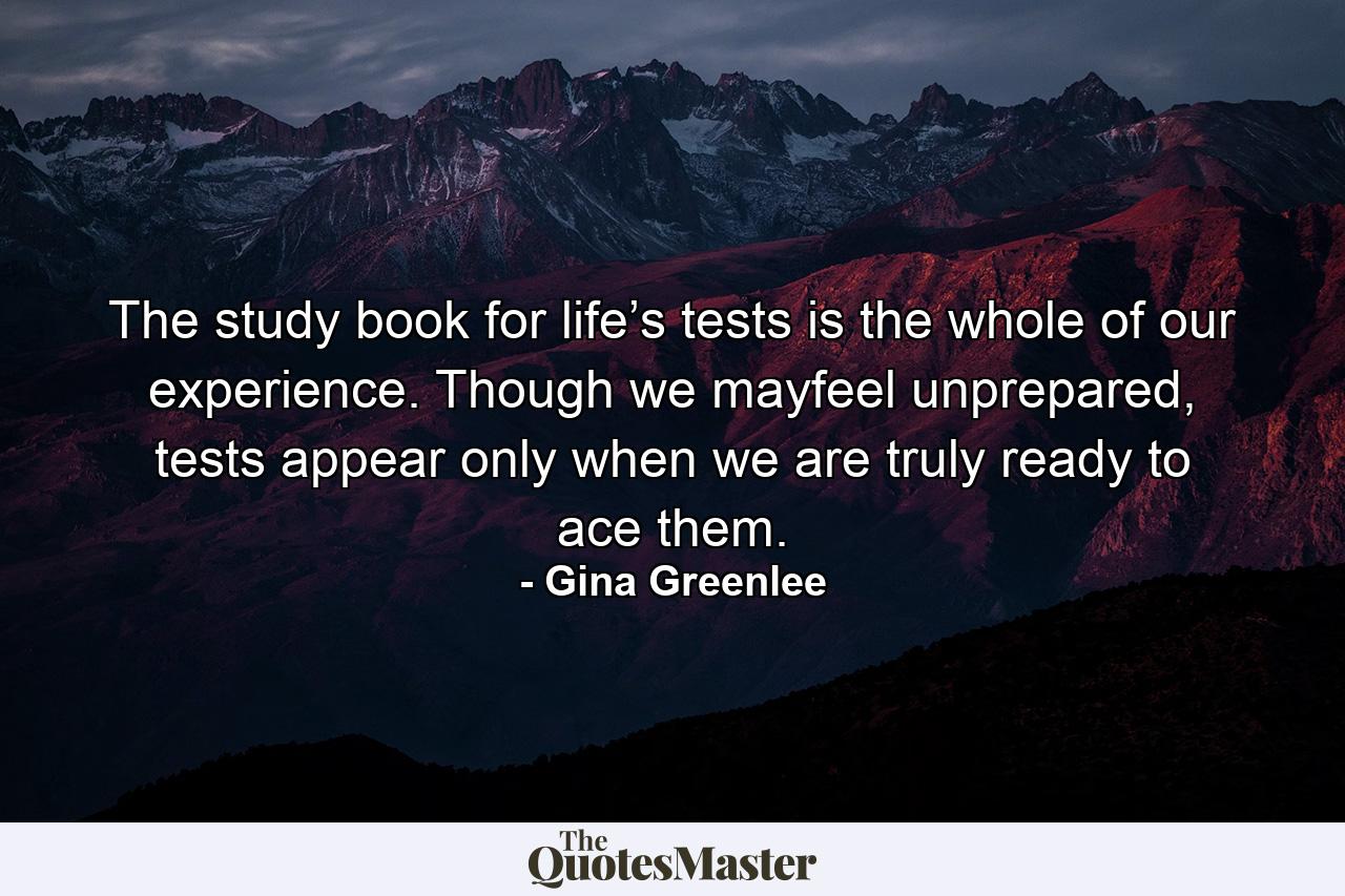 The study book for life’s tests is the whole of our experience. Though we mayfeel unprepared, tests appear only when we are truly ready to ace them. - Quote by Gina Greenlee