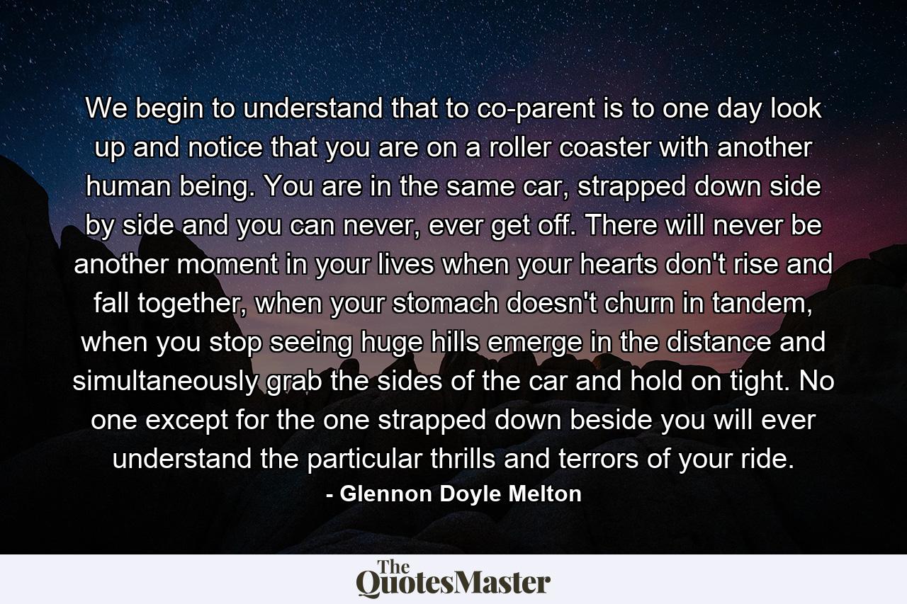 We begin to understand that to co-parent is to one day look up and notice that you are on a roller coaster with another human being. You are in the same car, strapped down side by side and you can never, ever get off. There will never be another moment in your lives when your hearts don't rise and fall together, when your stomach doesn't churn in tandem, when you stop seeing huge hills emerge in the distance and simultaneously grab the sides of the car and hold on tight. No one except for the one strapped down beside you will ever understand the particular thrills and terrors of your ride. - Quote by Glennon Doyle Melton