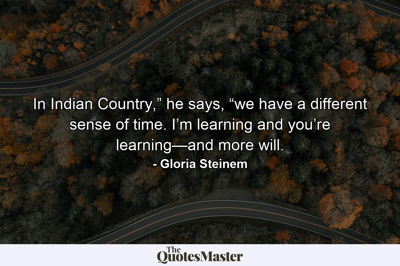 In Indian Country,” he says, “we have a different sense of time. I’m learning and you’re learning—and more will. - Quote by Gloria Steinem