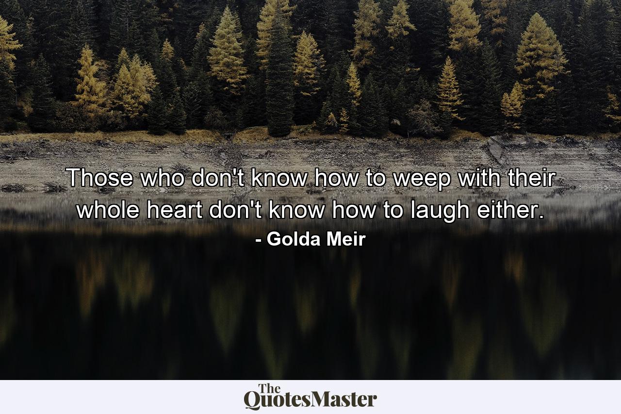 Those who don't know how to weep with their whole heart don't know how to laugh either. - Quote by Golda Meir