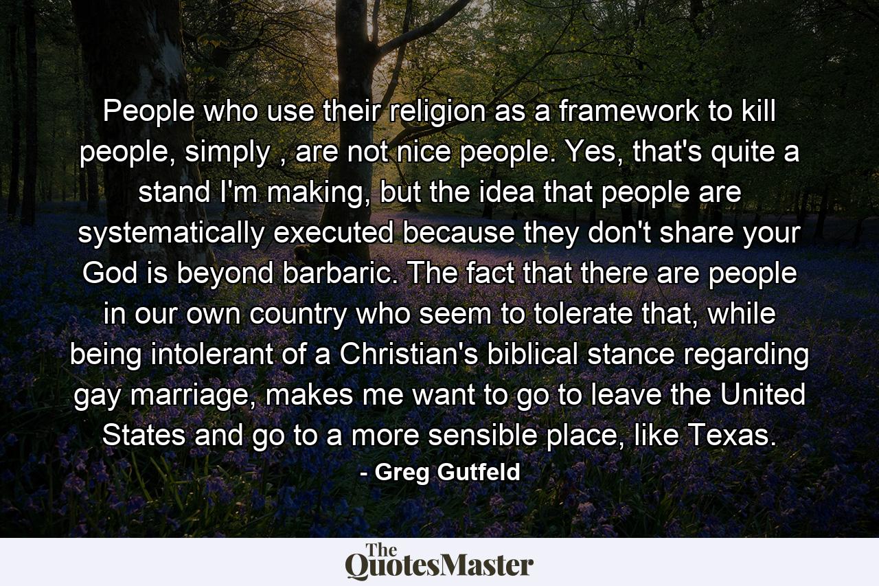 People who use their religion as a framework to kill people, simply , are not nice people. Yes, that's quite a stand I'm making, but the idea that people are systematically executed because they don't share your God is beyond barbaric. The fact that there are people in our own country who seem to tolerate that, while being intolerant of a Christian's biblical stance regarding gay marriage, makes me want to go to leave the United States and go to a more sensible place, like Texas. - Quote by Greg Gutfeld