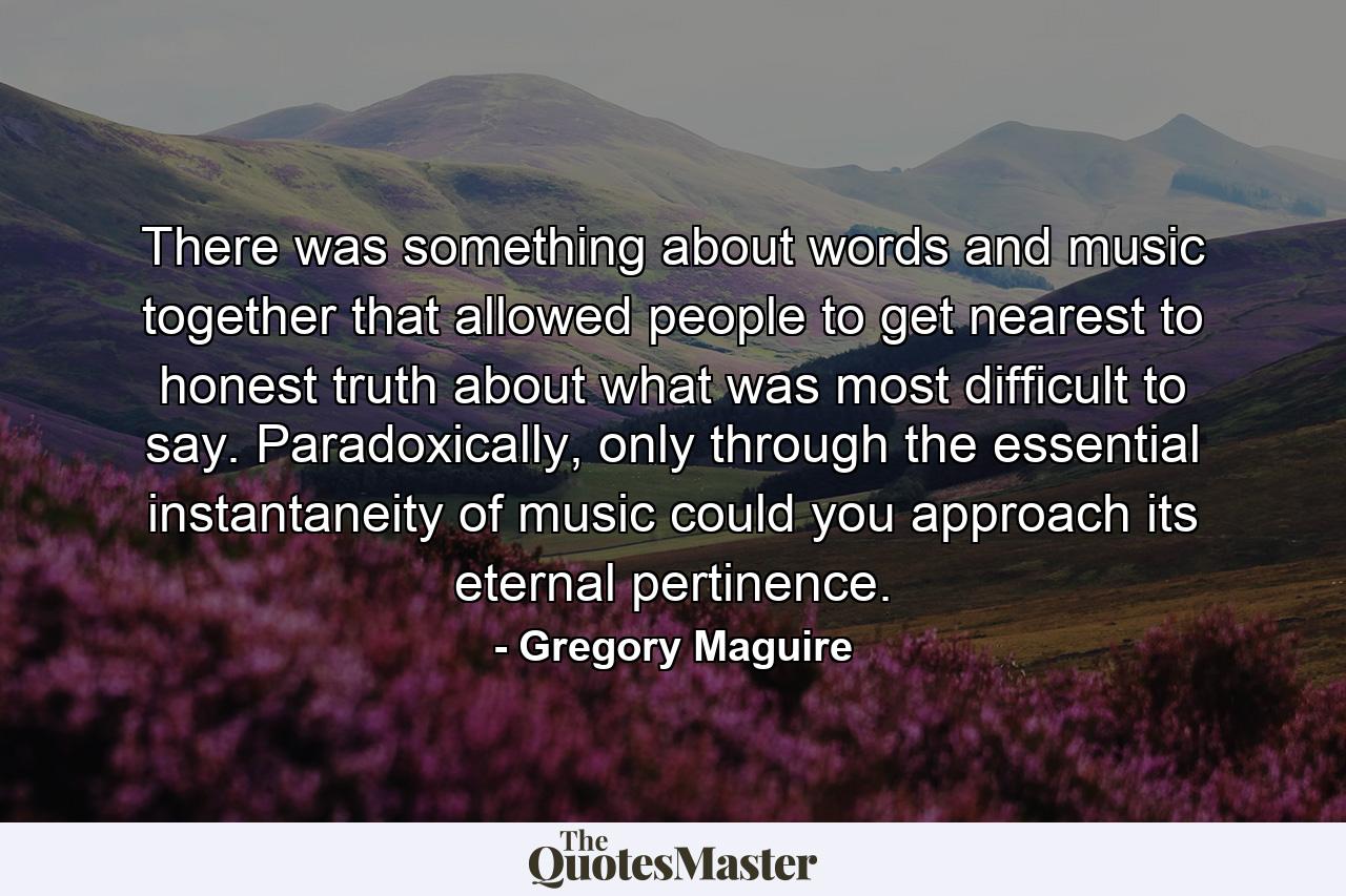 There was something about words and music together that allowed people to get nearest to honest truth about what was most difficult to say. Paradoxically, only through the essential instantaneity of music could you approach its eternal pertinence. - Quote by Gregory Maguire