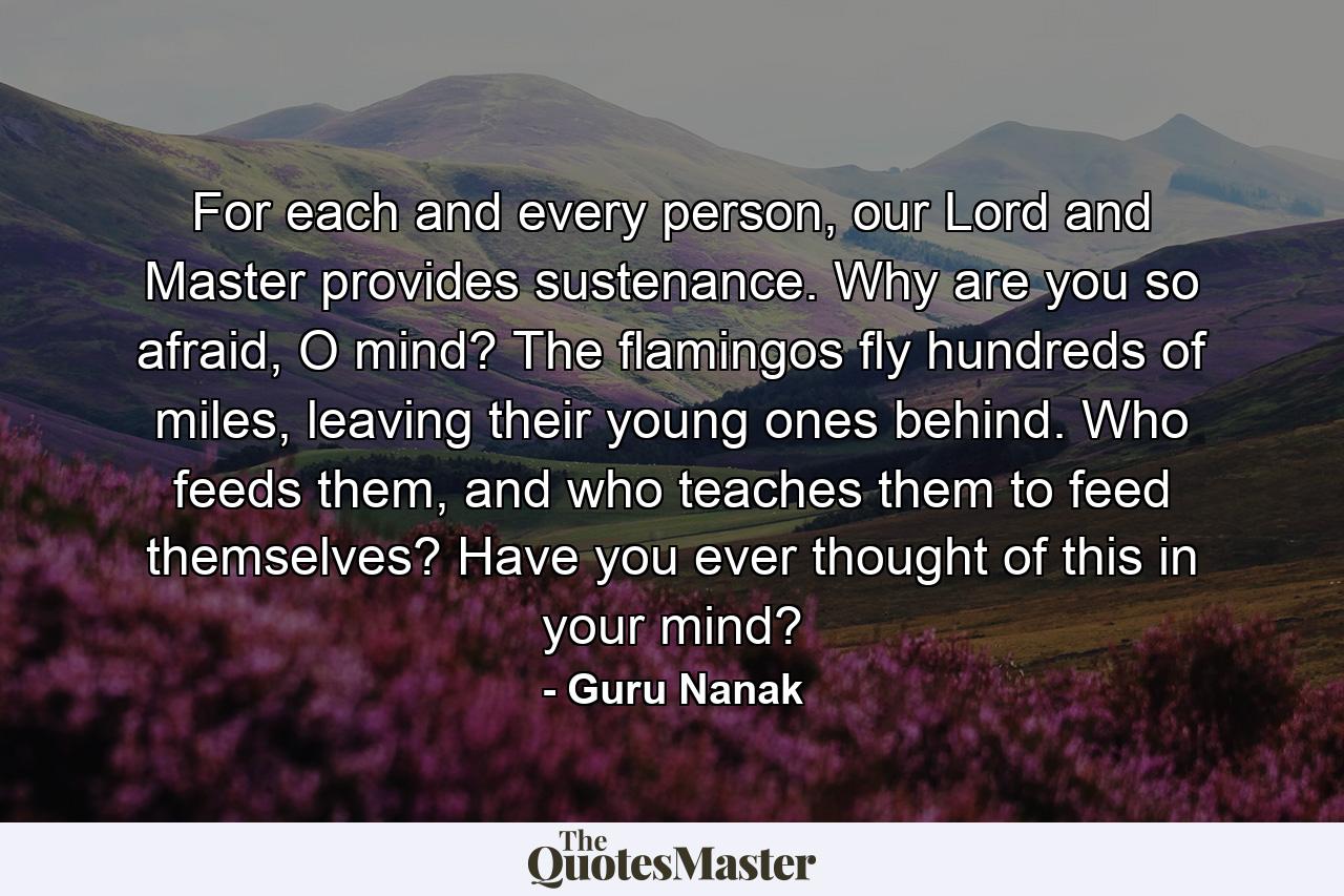 For each and every person, our Lord and Master provides sustenance. Why are you so afraid, O mind? The flamingos fly hundreds of miles, leaving their young ones behind. Who feeds them, and who teaches them to feed themselves? Have you ever thought of this in your mind? - Quote by Guru Nanak