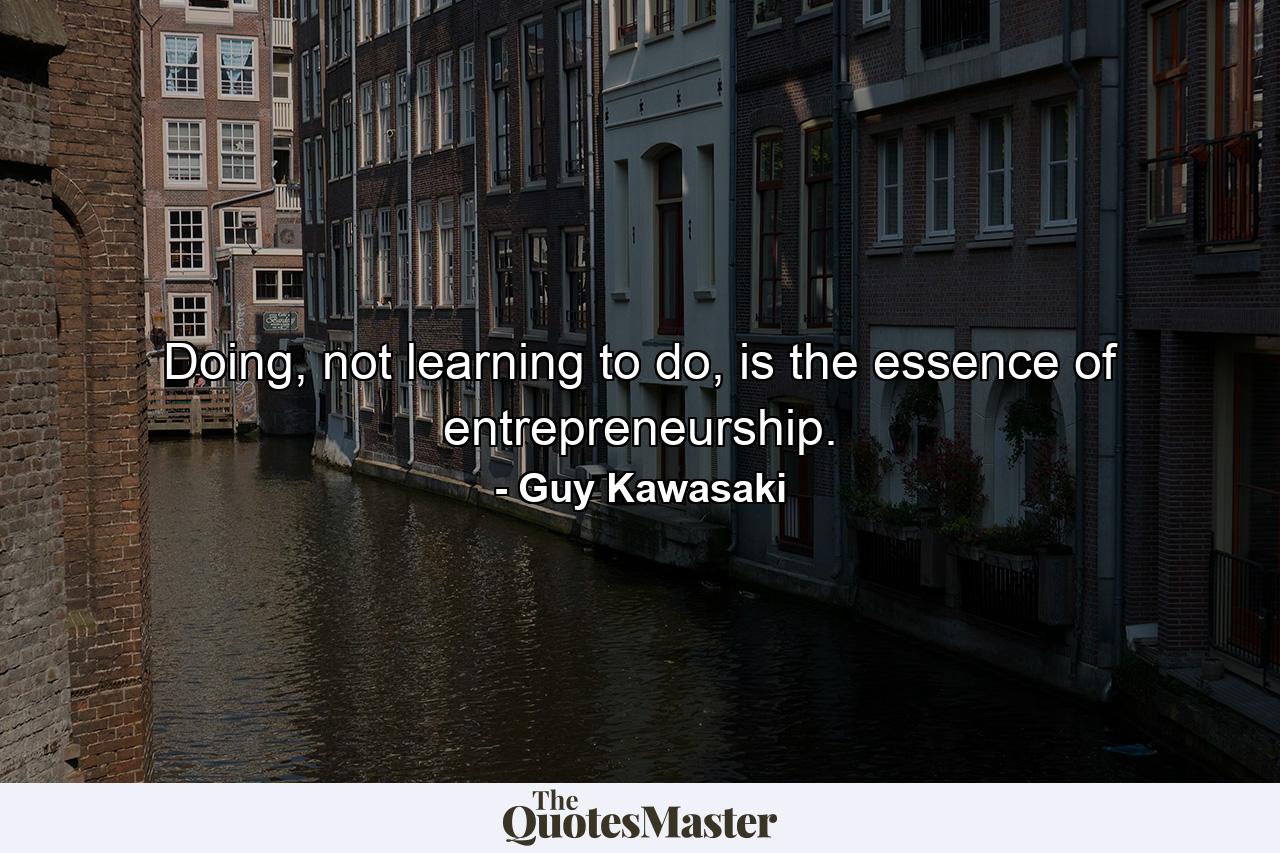 Doing, not learning to do, is the essence of entrepreneurship. - Quote by Guy Kawasaki