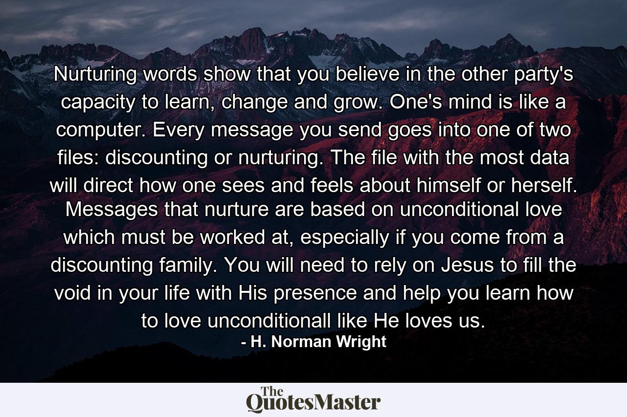 Nurturing words show that you believe in the other party's capacity to learn, change and grow. One's mind is like a computer. Every message you send goes into one of two files: discounting or nurturing. The file with the most data will direct how one sees and feels about himself or herself. Messages that nurture are based on unconditional love which must be worked at, especially if you come from a discounting family. You will need to rely on Jesus to fill the void in your life with His presence and help you learn how to love unconditionall like He loves us. - Quote by H. Norman Wright