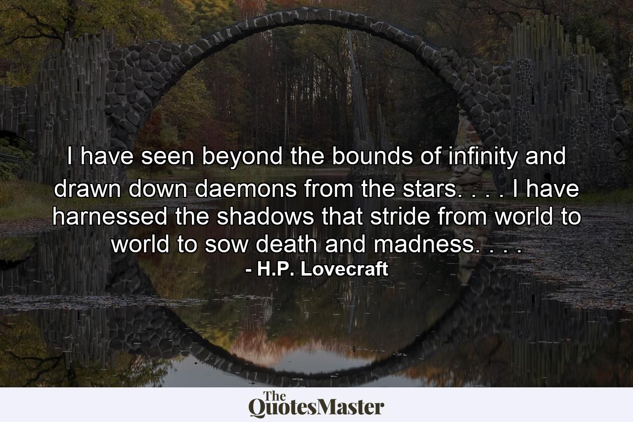 I have seen beyond the bounds of infinity and drawn down daemons from the stars. . . . I have harnessed the shadows that stride from world to world to sow death and madness. . . . - Quote by H.P. Lovecraft