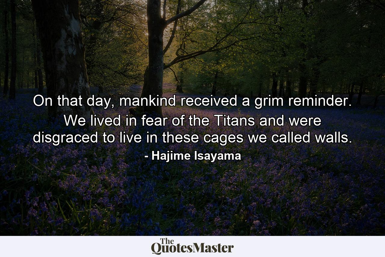 On that day, mankind received a grim reminder. We lived in fear of the Titans and were disgraced to live in these cages we called walls. - Quote by Hajime Isayama