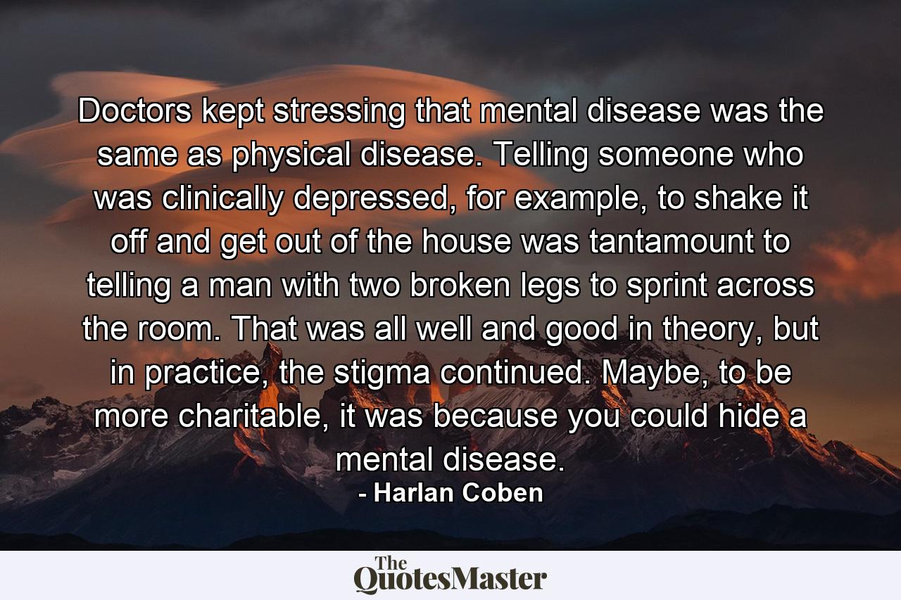 Doctors kept stressing that mental disease was the same as physical disease. Telling someone who was clinically depressed, for example, to shake it off and get out of the house was tantamount to telling a man with two broken legs to sprint across the room. That was all well and good in theory, but in practice, the stigma continued. Maybe, to be more charitable, it was because you could hide a mental disease. - Quote by Harlan Coben