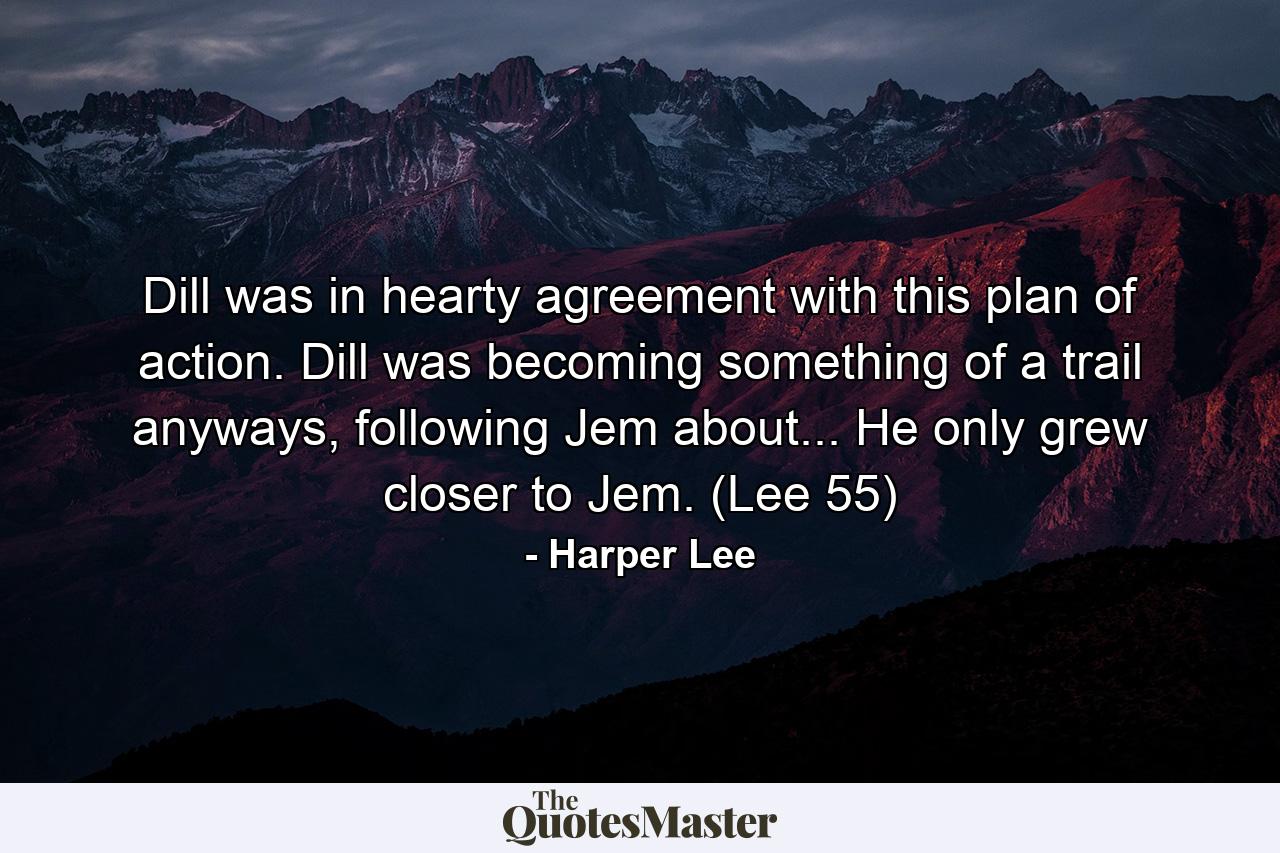 Dill was in hearty agreement with this plan of action. Dill was becoming something of a trail anyways, following Jem about... He only grew closer to Jem. (Lee 55) - Quote by Harper Lee