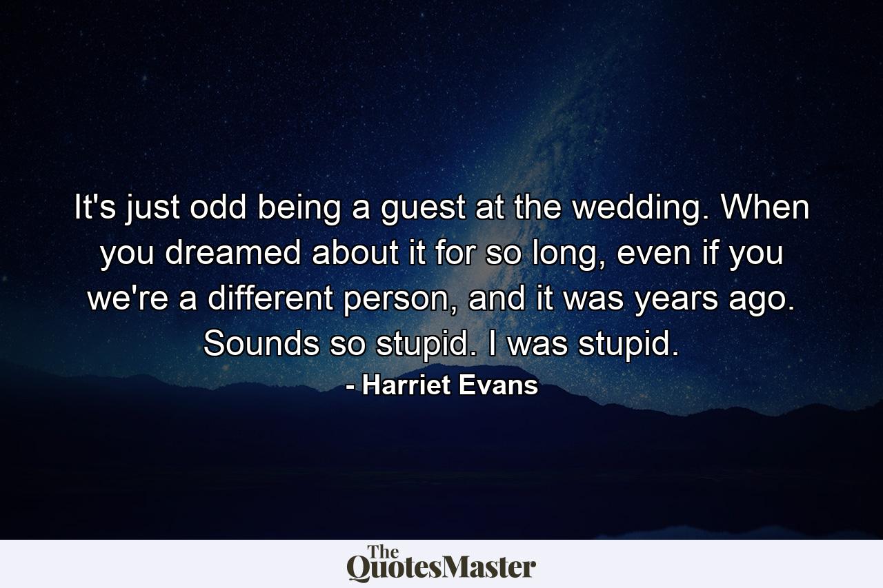 It's just odd being a guest at the wedding. When you dreamed about it for so long, even if you we're a different person, and it was years ago. Sounds so stupid. I was stupid. - Quote by Harriet Evans