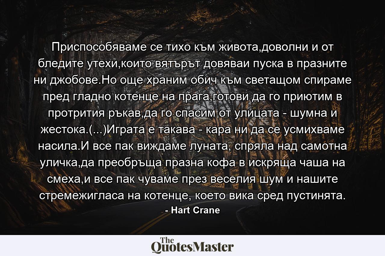 Приспособяваме се тихо към живота,доволни и от бледите утехи,които вятърът довяваи пуска в празните ни джобове.Но още храним обич към светащом спираме пред гладно котенце на прага,готови да го приютим в протрития ръкав,да го спасим от улицата - шумна и жестока.(...)Играта е такава - кара ни да се усмихваме насила.И все пак виждаме луната, спряла над самотна уличка,да преобръща празна кофа в искряща чаша на смеха,и все пак чуваме през веселия шум и нашите стремежигласа на котенце, което вика сред пустинята. - Quote by Hart Crane