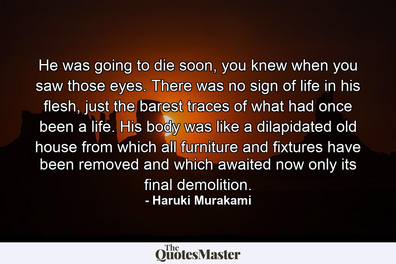 He was going to die soon, you knew when you saw those eyes. There was no sign of life in his flesh, just the barest traces of what had once been a life. His body was like a dilapidated old house from which all furniture and fixtures have been removed and which awaited now only its final demolition. - Quote by Haruki Murakami