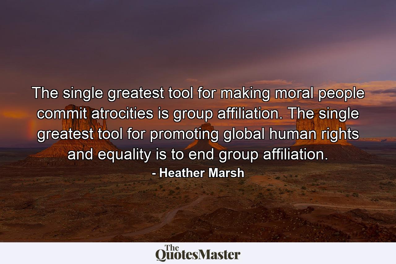 The single greatest tool for making moral people commit atrocities is group affiliation. The single greatest tool for promoting global human rights and equality is to end group affiliation. - Quote by Heather Marsh