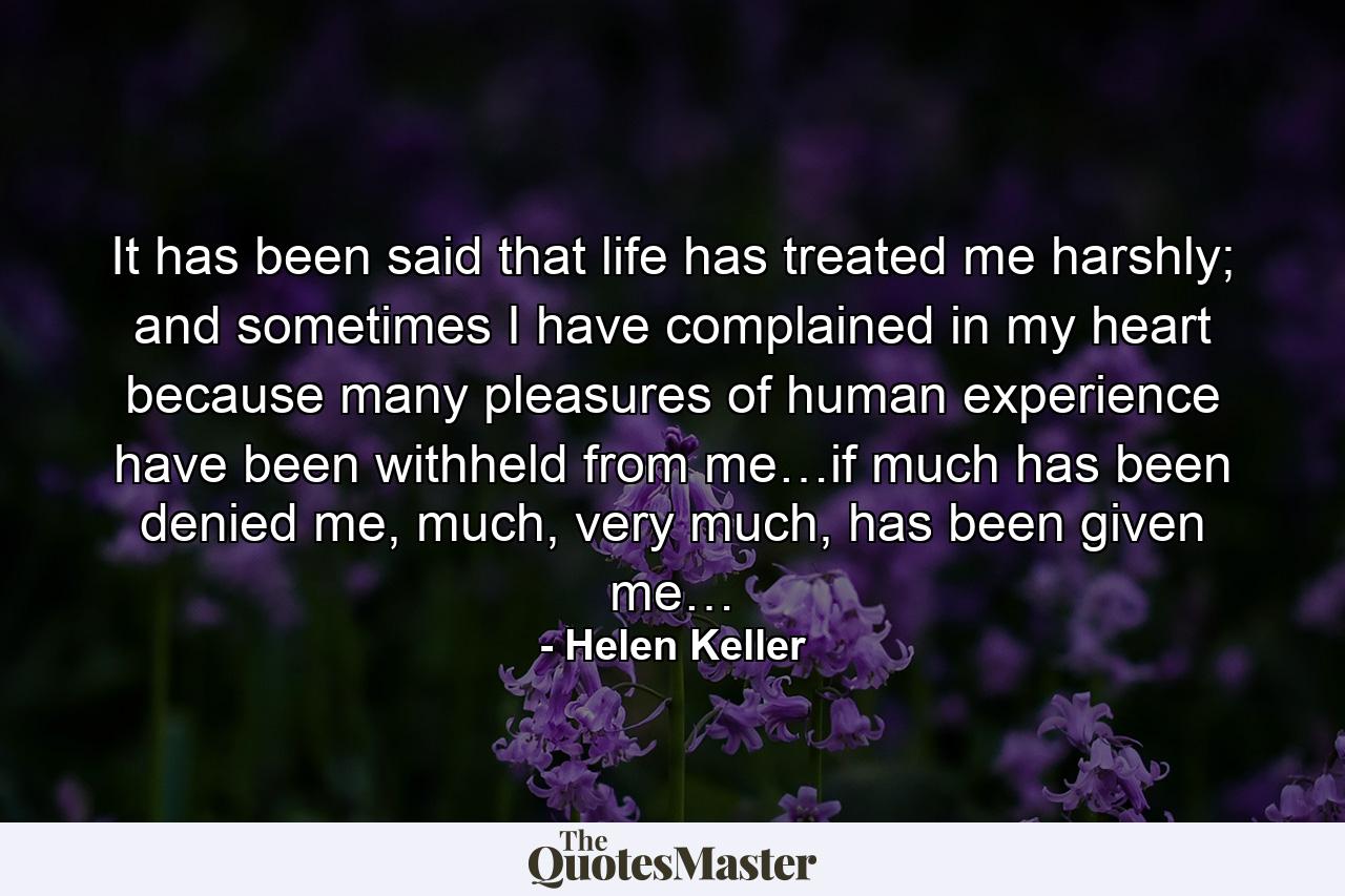 It has been said that life has treated me harshly; and sometimes I have complained in my heart because many pleasures of human experience have been withheld from me…if much has been denied me, much, very much, has been given me… - Quote by Helen Keller