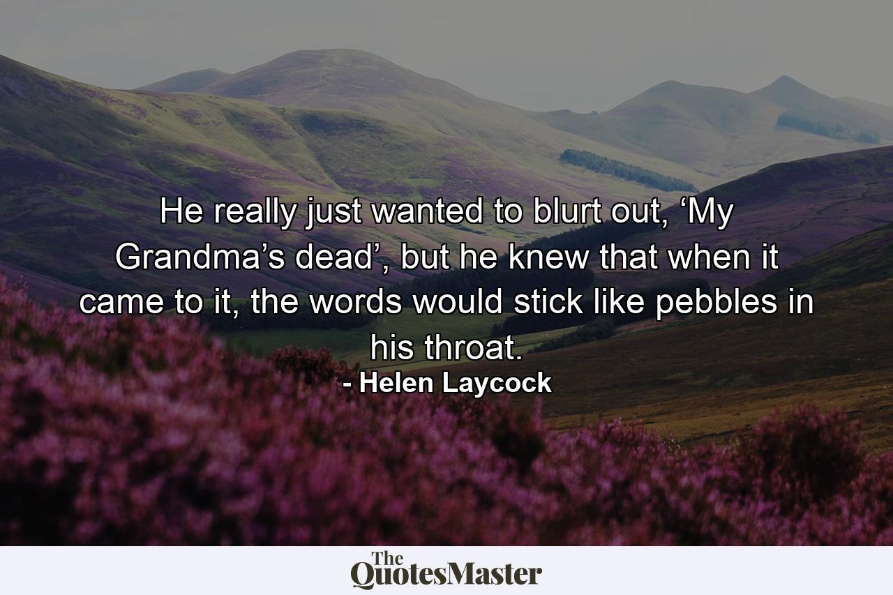 He really just wanted to blurt out, ‘My Grandma’s dead’, but he knew that when it came to it, the words would stick like pebbles in his throat. - Quote by Helen Laycock