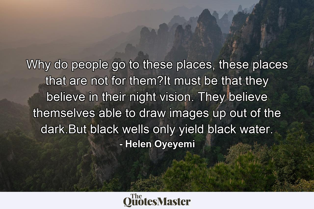 Why do people go to these places, these places that are not for them?It must be that they believe in their night vision. They believe themselves able to draw images up out of the dark.But black wells only yield black water. - Quote by Helen Oyeyemi