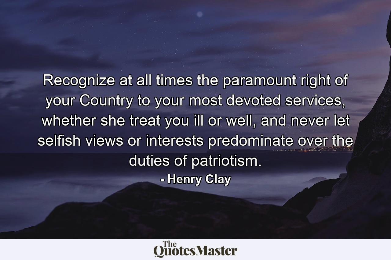 Recognize at all times the paramount right of your Country to your most devoted services, whether she treat you ill or well, and never let selfish views or interests predominate over the duties of patriotism. - Quote by Henry Clay