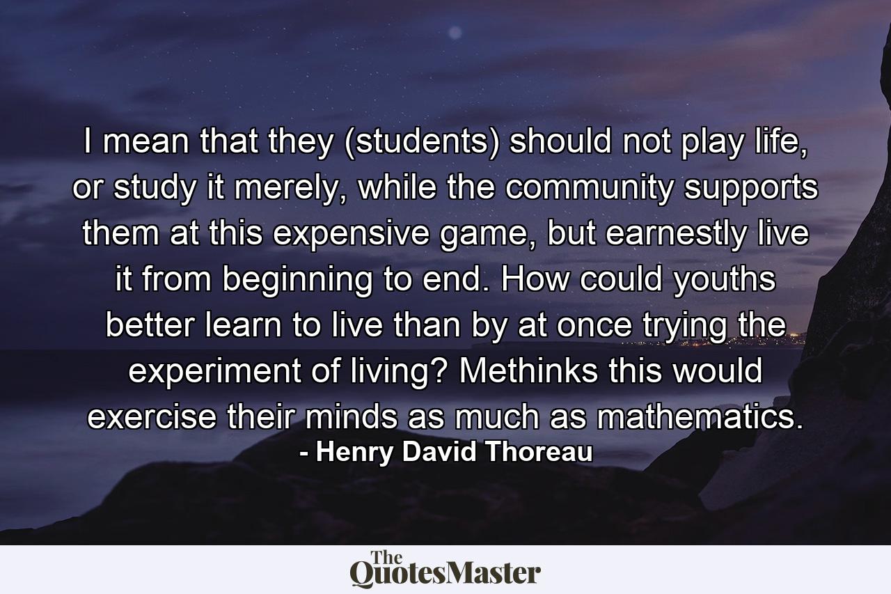 I mean that they (students) should not play life, or study it merely, while the community supports them at this expensive game, but earnestly live it from beginning to end. How could youths better learn to live than by at once trying the experiment of living? Methinks this would exercise their minds as much as mathematics. - Quote by Henry David Thoreau